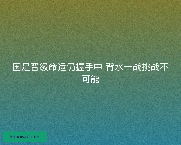 国足晋级命运仍握手中 背水一战挑战不可能
