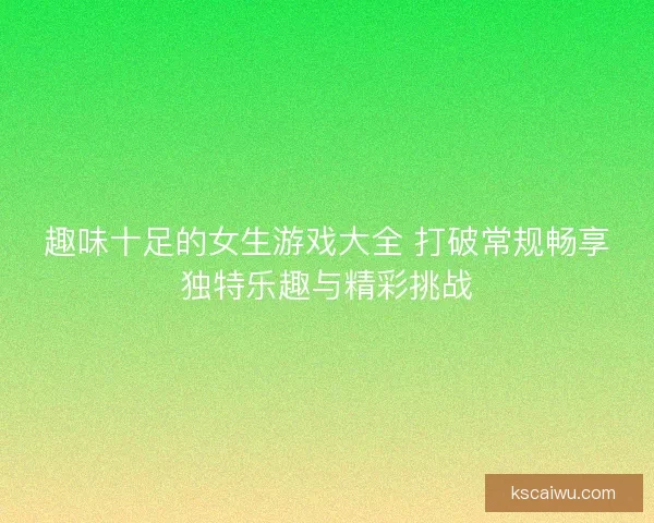 趣味十足的女生游戏大全 打破常规畅享独特乐趣与精彩挑战