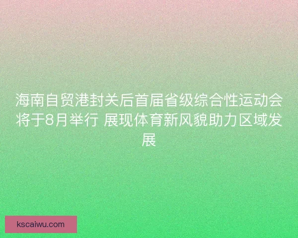海南自贸港封关后首届省级综合性运动会将于8月举行 展现体育新风貌助力区域发展