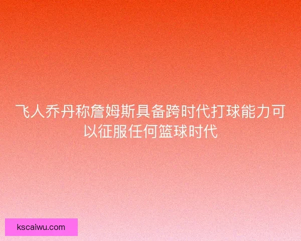 飞人乔丹称詹姆斯具备跨时代打球能力可以征服任何篮球时代