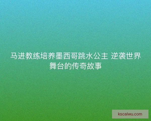 马进教练培养墨西哥跳水公主 逆袭世界舞台的传奇故事