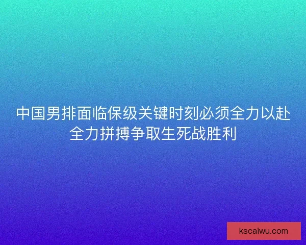 中国男排面临保级关键时刻必须全力以赴全力拼搏争取生死战胜利