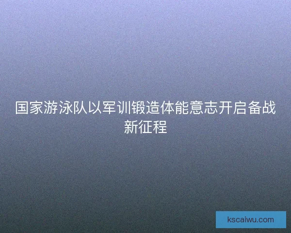 国家游泳队以军训锻造体能意志开启备战新征程 国家游泳队以军训锻造体能意志开启备战新征程
