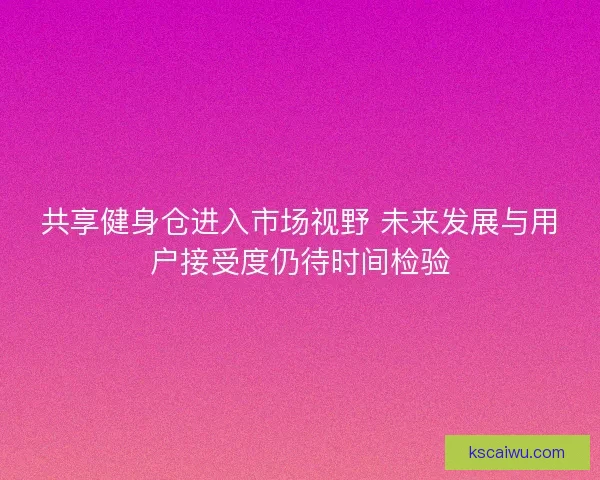 共享健身仓进入市场视野 未来发展与用户接受度仍待时间检验 共享健身仓进入市场视野 未来发展与用户接受度仍待时间检验