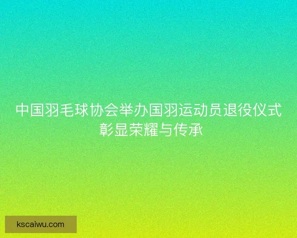 中国羽毛球协会举办国羽运动员退役仪式 彰显荣耀与传承 中国羽毛球协会举办国羽运动员退役仪式 彰显荣耀与传承