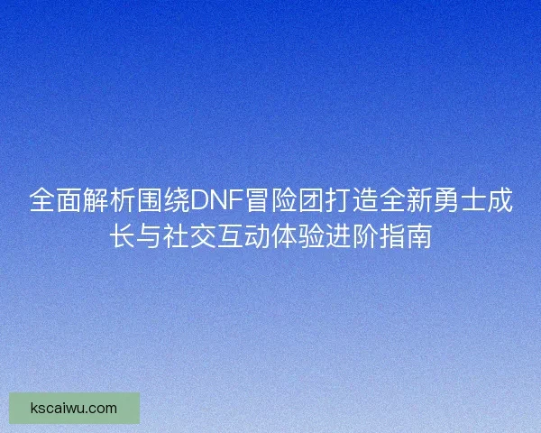全面解析围绕DNF冒险团打造全新勇士成长与社交互动体验进阶指南 全面解析围绕DNF冒险团打造全新勇士成长与社交互动体验进阶指南