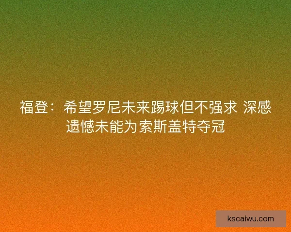 福登：希望罗尼未来踢球但不强求 深感遗憾未能为索斯盖特夺冠