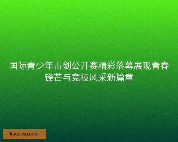 国际青少年击剑公开赛精彩落幕展现青春锋芒与竞技风采新篇章 国际青少年击剑公开赛精彩落幕展现青春锋芒与竞技风采新篇章